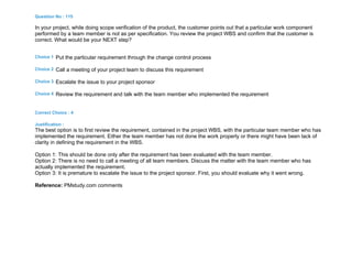 Question No : 115
In your project, while doing scope verification of the product, the customer points out that a particular work component
performed by a team member is not as per specification. You review the project WBS and confirm that the customer is
correct. What would be your NEXT step?
Choice 1 Put the particular requirement through the change control process
Choice 2 Call a meeting of your project team to discuss this requirement
Choice 3 Escalate the issue to your project sponsor
Choice 4 Review the requirement and talk with the team member who implemented the requirement
Correct Choice : 4
Justification :
The best option is to first review the requirement, contained in the project WBS, with the particular team member who has
implemented the requirement. Either the team member has not done the work properly or there might have been lack of
clarity in defining the requirement in the WBS.
Option 1: This should be done only after the requirement has been evaluated with the team member.
Option 2: There is no need to call a meeting of all team members. Discuss the matter with the team member who has
actually implemented the requirement.
Option 3: It is premature to escalate the issue to the project sponsor. First, you should evaluate why it went wrong.
Reference: PMstudy.com comments
 