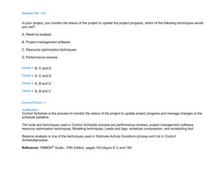 Question No : 116
In your project, you monitor the status of the project to update the project progress. which of the following techniques would
you use?
A. Reserve analysis
B. Project management software
C. Resource optimization techniques
D. Performance reviews
Choice 1 B, C and D
Choice 2 A, C and D
Choice 3 A, B and D
Choice 4 A, B and C
Correct Choice : 1
Justification :
Control Schedule is the process to monitor the status of the project to update project progress and manage changes to the
schedule baseline.
The tools and techniques used in Control Schedule process are performance reviews, project management software,
resource optimization techniques, Modeling techniques, Leads and lags, schedule compression, and scheduling tool.
Reserve analysis is one of the techniques used in Estimate Activity Durations process and not in Control
Scheduleprocess.
Reference: PMBOK®
Guide - Fifth Edition, pages 143 (figure 6-1) and 185
 