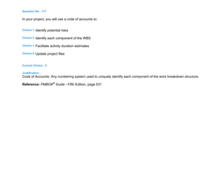 Question No : 117
In your project, you will use a code of accounts to:
Choice 1 Identify potential risks
Choice 2 Identify each component of the WBS
Choice 3 Facilitate activity duration estimates
Choice 4 Update project files
Correct Choice : 2
Justification :
Code of Accounts: Any numbering system used to uniquely identify each component of the work breakdown structure.
Reference: PMBOK®
Guide - Fifth Edition, page 531
 