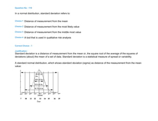 Question No : 118
In a normal distribution, standard deviation refers to:
Choice 1 Distance of measurement from the mean
Choice 2 Distance of measurement from the most likely value
Choice 3 Distance of measurement from the middle most value
Choice 4 A tool that is used in qualitative risk analysis
Correct Choice : 1
Justification :
Standard deviation is a distance of measurement from the mean or, the square root of the average of the squares of
deviations (about) the mean of a set of data. Standard deviation is a statistical measure of spread or variability.
A standard normal distribution, which shows standard deviation (sigma) as distance of the measurement from the mean
value:
 