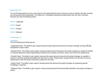 Question No : 119
You are the blue-eyed boy of your vice chairman who appreciates the way in which you work in projects. She also consults
you during performance appraisals. This helps you in managing interpersonal relationships with your team members,
because you have the following power:
Choice 1 Legitimate
Choice 2 Expert
Choice 3 Penalty
Choice 4 Referent
Correct Choice : 3
Justification :
The five interpersonal influences are:
• Legitimate Power: The ability to gain support because project personnel perceive the project manager as being officially
empowered to issue orders.
• Reward Power: The ability to gain support, because project personnel perceive the project manager as capable of directly
or indirectly dispensing valued organizational rewards such as salary, promotion, bonus, and future work assignments.
• Penalty Power: The ability to gain support, because the project personnel perceive the project manager as capable of
directly or indirectly dispensing penalties that they wish to avoid. Penalty power usually derives from the same source as
reward power, with one being a necessary condition for the other.
• Expert Power: The ability to gain support, because personnel perceive the project manager as possessing special
knowledge or expertise.
• Referent Power: The ability to gain support, because project personnel feel personally attracted to the project manager or
project.
 
