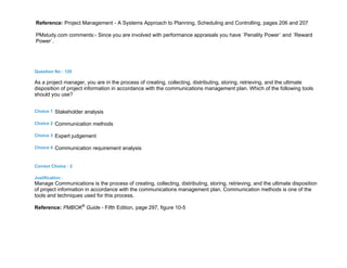 Reference: Project Management - A Systems Approach to Planning, Scheduling and Controlling, pages 206 and 207
PMstudy.com comments:- Since you are involved with performance appraisals you have `Penality Power` and `Reward
Power`.
Question No : 120
As a project manager, you are in the process of creating, collecting, distributing, storing, retrieving, and the ultimate
disposition of project information in accordance with the communications management plan. Which of the following tools
should you use?
Choice 1 Stakeholder analysis
Choice 2 Communication methods
Choice 3 Expert judgement
Choice 4 Communication requirement analysis
Correct Choice : 2
Justification :
Manage Communications is the process of creating, collecting, distributing, storing, retrieving, and the ultimate disposition
of project information in accordance with the communications management plan. Communication methods is one of the
tools and techniques used for this process.
Reference: PMBOK®
Guide - Fifth Edition, page 297, figure 10-5
 