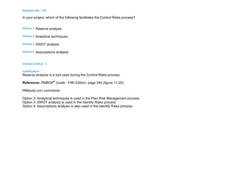 Question No : 121
In your project, which of the following facilitates the Control Risks process?
Choice 1 Reserve analysis
Choice 2 Analytical techniques
Choice 3 SWOT analysis
Choice 4 Assumptions analysis
Correct Choice : 1
Justification :
Reserve analysis is a tool used during the Control Risks process.
Reference: PMBOK®
Guide - Fifth Edition, page 349 (figure 11-20)
PMstudy.com comments:
Option 2: Analytical techniques is used in the Plan Risk Management process
Option 3: SWOT analysis is used in the Identify Risks process
Option 4: Assumptions analysis is also used in the Identify Risks process.
 