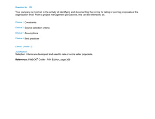 Question No : 122
Your company is involved in the activity of identifying and documenting the norms for rating or scoring proposals at the
organization level. From a project management perspective, this can be referred to as:
Choice 1 Constraints
Choice 2 Source selection criteria
Choice 3 Assumptions
Choice 4 Best practices
Correct Choice : 2
Justification :
Selection criteria are developed and used to rate or score seller proposals.
Reference: PMBOK®
Guide - Fifth Edition, page 368
 