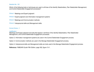 Question No : 123
Which of the following tools or techniques are used in all three of the Identify Stakeholders, Plan Stakeholder Management,
and Control Stakeholder Engagement processes?
Choice 1 Meetings and Expert judgment
Choice 2 Expert judgment and Information management systems
Choice 3 Meetings and Communication methods
Choice 4 Interpersonal skills and Management skills
Correct Choice : 1
Justification :
Meetings and Expert judgment are tools that appear in all three of the Identify Stakeholders, Plan Stakeholder
Management, and Control Stakeholder Engagement processes.
Option 2: Information management systems are used in the Control Stakeholder Engagement process.
Option 3: Communication methods are used in the Manage Stakeholder Engagement process.
Option 4: Interpersonal skills and Management skills are tools used in the Manage Stakeholder Engagement process.
Reference: PMBOK® Guide Fifth Edition, page 392, figure 13-1.
 