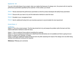 Question No : 124
You are in the build phase of your project, when you realize that because of a design error, the product will not meet the
performance parameters specified by the customer. In this context, you should:
Choice 1 Revise downward the performance parameters so that the product developed will satisfy those parameters
Choice 2 Discuss with your team to try and find alternative methods to solve the issue
Choice 3 Escalate to your management team
Choice 4 Ask for additional funding from your business sponsors to accommodate the new requirement
Correct Choice : 2
Justification :
Option 2: This is the correct answer. The first step should be to try and assess the problem within the team and then
explore alternative methods to solve the issue.
Option 1: This is unethical if done without consulting the customer.
Option 3: This is a measure to be taken if it is determined that alternatives are not available and there is going to be an
impact on project cost, schedule, or quality.
Option 4: Asking for additional funding should be done only after assessing the impact of the design error and after being
satisfied that additional funding will be required.
Reference: PMstudy.com comments
 