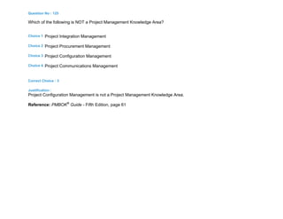 Question No : 125
Which of the following is NOT a Project Management Knowledge Area?
Choice 1 Project Integration Management
Choice 2 Project Procurement Management
Choice 3 Project Configuration Management
Choice 4 Project Communications Management
Correct Choice : 3
Justification :
Project Configuration Management is not a Project Management Knowledge Area.
Reference: PMBOK®
Guide - Fifth Edition, page 61
 