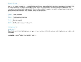Question No : 126
You are the project manager for a medical device manufacturer responsible for developing a new low-cost prosthetic limb
for use in developing countries. This is a high profile project for your company and is being funded by $200M in grant
money from several charitable organizations. During implementation, you spend some time with your team in monitoring
and controlling the work being done by them. Which tool will you use?
Choice 1 Expert judgment
Choice 2 Project selection methods
Choice 3 Change requests
Choice 4 Configuration management system
Correct Choice : 1
Justification :
Expert judgment is used by the project management team to interpret the information provided by the monitor and control
processes.
Reference: PMBOK®
Guide - Fifth Edition, page 91
 