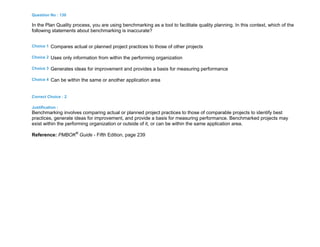 Question No : 130
In the Plan Quality process, you are using benchmarking as a tool to facilitate quality planning. In this context, which of the
following statements about benchmarking is inaccurate?
Choice 1 Compares actual or planned project practices to those of other projects
Choice 2 Uses only information from within the performing organization
Choice 3 Generates ideas for improvement and provides a basis for measuring performance
Choice 4 Can be within the same or another application area
Correct Choice : 2
Justification :
Benchmarking involves comparing actual or planned project practices to those of comparable projects to identify best
practices, generate ideas for improvement, and provide a basis for measuring performance. Benchmarked projects may
exist within the performing organization or outside of it, or can be within the same application area.
Reference: PMBOK®
Guide - Fifth Edition, page 239
 