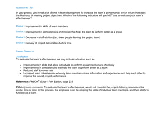 Question No : 131
In your project, you invest a lot of time in team development to increase the team`s performance, which in turn increases
the likelihood of meeting project objectives. Which of the following indicators will you NOT use to evaluate your team`s
effectiveness?
Choice 1 Improvement in skills of team members
Choice 2 Improvement in competencies and morale that help the team to perform better as a group
Choice 3 Decrease in staff-attrition (i.e., fewer people leaving the project team)
Choice 4 Delivery of project deliverables before time
Correct Choice : 4
Justification :
To evaluate the team`s effectiveness, we may include indicators such as:
 Improvements in skills that allow individuals to perform assignments more effectively
 Improvements in competencies that help the team to perform better as a team
 Reduced staff turnover rate
 Increased team cohesiveness whereby team members share information and experiences and help each other to
improve the overall project performance
Reference: PMBOK®
Guide - Fifth Edition, page 278
PMstudy.com comments: To evaluate the team`s effectiveness, we do not consider the project delivery parameters like
scope, time or cost. In this process, the emphasis is on developing the skills of individual team members, and their ability to
function as a team.
 