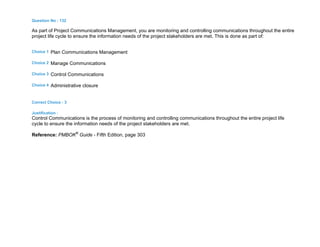 Question No : 132
As part of Project Communications Management, you are monitoring and controlling communications throughout the entire
project life cycle to ensure the information needs of the project stakeholders are met. This is done as part of:
Choice 1 Plan Communications Management
Choice 2 Manage Communications
Choice 3 Control Communications
Choice 4 Administrative closure
Correct Choice : 3
Justification :
Control Communications is the process of monitoring and controlling communications throughout the entire project life
cycle to ensure the information needs of the project stakeholders are met.
Reference: PMBOK®
Guide - Fifth Edition, page 303
 