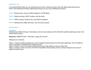 Question No : 133
In the Identify Risks phase, you are working with your team to determine which risks may affect project performance.
Which of the following information gathering techniques can you use to facilitate the process?
Choice 1 Brainstorming, cause and effect diagrams, and P&I Matrix
Choice 2 Delphi technique, SWOT analysis, and risk audits
Choice 3 SWOT analysis, Decision tree, and influence diagrams
Choice 4 Brainstorming, Delphi technique, and root cause analysis
Correct Choice : 4
Justification :
Brainstorming, Delphi technique, interviewing, and root cause analysis are the information gathering techniques used in the
Identify Risks process.
Reference: PMBOK®
Guide - Fifth Edition, pages 324 and 325
PMstudy.com comments:
Option 1: Cause and effect diagrams are a type of diagramming technique (not information gathering). The P & I Matrix is
used in the Perform Qualitative Risk Analysis process.
Option 2: SWOT is not an Information Gathering technique. Risk audits are used to control risks.
Option 3: Decision Trees are used in the Perform Quantitative Risk Analysis process. Influence diagrams are a type of
diagramming technique.
 