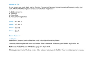 Question No : 134
In your project, you would like to use the ‘Conduct Procurements’ process to obtain quotations for subcontracting your
work. Which of the following tools can be used to facilitate this process ?
A. Bidder conference
B. Meetings
C. Advertising
D. Procurement negotiations
Choice 1 B, C and D
Choice 2 A, C and D
Choice 3 C and D
Choice 4 Only A
Correct Choice : 2
Justification :
Meetings are not tools or techniques used in the Conduct Procurements process.
The tools and techniques used in this process are bidder conference, advertising, procurement negotiations, etc.
Reference: PMBOK®
Guide - Fifth Edition, page 371 (figure 12-4)
PMstudy.com comments: Meetings are one of the tools and techniques for the Plan Procurement Management process.
 
