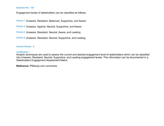 Question No : 135
Engagement levels of stakeholders can be classified as follows:
Choice 1 Unaware, Resistant, Balanced, Supportive, and Aware
Choice 2 Unaware, Against, Neutral, Supportive, and Aware
Choice 3 Unaware, Resistant, Neutral, Aware, and Leading
Choice 4 Unaware, Resistant, Neutral, Supportive, and Leading
Correct Choice : 4
Justification :
Analytic techniques are used to assess the current and desired engagement level of stakeholders which can be classified
into Unaware, Resistant, Neutral, Supportive, and Leading engagement levels. This information can be documented in a
Stakeholders Engagement Assessment Matrix.
Reference: PMstudy.com comments
 