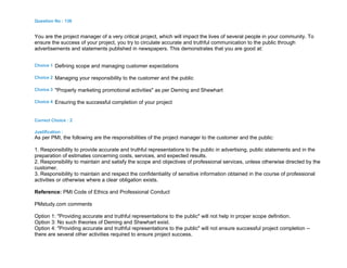 Question No : 136
You are the project manager of a very critical project, which will impact the lives of several people in your community. To
ensure the success of your project, you try to circulate accurate and truthful communication to the public through
advertisements and statements published in newspapers. This demonstrates that you are good at:
Choice 1 Defining scope and managing customer expectations
Choice 2 Managing your responsibility to the customer and the public
Choice 3 "Properly marketing promotional activities" as per Deming and Shewhart
Choice 4 Ensuring the successful completion of your project
Correct Choice : 2
Justification :
As per PMI, the following are the responsibilities of the project manager to the customer and the public:
1. Responsibility to provide accurate and truthful representations to the public in advertising, public statements and in the
preparation of estimates concerning costs, services, and expected results.
2. Responsibility to maintain and satisfy the scope and objectives of professional services, unless otherwise directed by the
customer.
3. Responsibility to maintain and respect the confidentiality of sensitive information obtained in the course of professional
activities or otherwise where a clear obligation exists.
Reference: PMI Code of Ethics and Professional Conduct
PMstudy.com comments
Option 1: "Providing accurate and truthful representations to the public" will not help in proper scope definition.
Option 3: No such theories of Deming and Shewhart exist.
Option 4: "Providing accurate and truthful representations to the public" will not ensure successful project completion --
there are several other activities required to ensure project success.
 