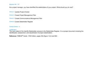 Question No : 137
As a project manager, you have identified the stakeholders of your project. What should you do next?
Choice 1 Update Project Charter
Choice 2 Create Project Management Plan
Choice 3 Create Communications Management Plan
Choice 4 Create Stakeholder Register
Correct Choice : 4
Justification :
The main output of the Identify Stakeholder process is the Stakeholder Register. It is a project document including the
identification, assessment, and classification of project stakeholders.
Reference: PMBOK®
Guide - Fifth Edition, pages 393 (figure 13-2) and 563
 