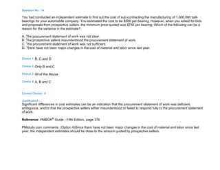 Question No : 14
You had conducted an independent estimate to find out the cost of sub-contracting the manufacturing of 1,000,000 ball-
bearings for your automobile company. You estimated the cost to be $500 per bearing. However, when you asked for bids
and proposals from prospective sellers, the minimum price quoted was $750 per bearing. Which of the following can be a
reason for the variance in the estimate?
A. The procurement statement of work was not clear.
B. The prospective sellers misunderstood the procurement statement of work.
C. The procurement statement of work was not sufficient.
D. There have not been major changes in the cost of material and labor since last year.
Choice 1 B, C and D
Choice 2 Only B and C
Choice 3 All of the Above
Choice 4 A, B and C
Correct Choice : 4
Justification :
Significant differences in cost estimates can be an indication that the procurement statement of work was deficient,
ambiguous, and/or that the prospective sellers either misunderstood or failed to respond fully to the procurement statement
of work.
Reference: PMBOK®
Guide - Fifth Edition, page 376
PMstudy.com comments: (Option 4)Since there have not been major changes in the cost of material and labor since last
year, the independent estimates should be close to the amount quoted by prospective sellers.
 