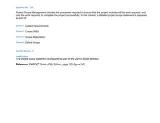 Question No : 139
Project Scope Management includes the processes required to ensure that the project includes all the work required, and
only the work required, to complete the project successfully. In this context, a detailed project scope statement is prepared
as part of:
Choice 1 Collect Requirements
Choice 2 Create WBS
Choice 3 Scope Elaboration
Choice 4 Define Scope
Correct Choice : 4
Justification :
The project scope statement is prepared as part of the Define Scope process.
Reference: PMBOK®
Guide - Fifth Edition, page 120 (figure 5-7)
 