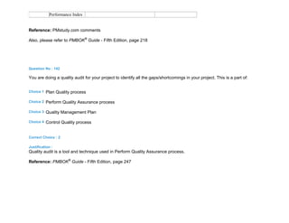 Performance Index
Reference: PMstudy.com comments
Also, please refer to PMBOK®
Guide - Fifth Edition, page 218
Question No : 142
You are doing a quality audit for your project to identify all the gaps/shortcomings in your project. This is a part of:
Choice 1 Plan Quality process
Choice 2 Perform Quality Assurance process
Choice 3 Quality Management Plan
Choice 4 Control Quality process
Correct Choice : 2
Justification :
Quality audit is a tool and technique used in Perform Quality Assurance process.
Reference: PMBOK®
Guide - Fifth Edition, page 247
 