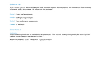 Question No : 143
In your project, you use the Develop Project Team process to improve the competencies and interaction of team members
to enhance project performance. The output from this process is:
Choice 1 Project staff assignments
Choice 2 Staffing management plan
Choice 3 Team performance assessments
Choice 4 All the above
Correct Choice : 3
Justification :
Project staff assignments are an output for the Acquire Project Team process. Staffing management plan is an output for
the Plan Human Resource Management process.
Reference: PMBOK®
Guide - Fifth Edition, pages 265 and 272
 