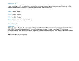 Question No : 144
In your project, you would like to conduct a lessons learned session to identify project successes and failures, as well as
make recommendations to improve future project performance. This is done during:
Choice 1 Project closure
Choice 2 Project initiation
Choice 3 Project life cycle
Choice 4 Project execution and project closure
Correct Choice : 3
Justification :
During the project life cycle, the project team and key stakeholders identify lessons learned concerning all aspects of the
project. The lessons learned are compiled, documented, and distributed so that they become part of the historical
database. However, most of the organizations prefer post-implementation meetings and case studies to document lessons
learned.
Reference: PMstudy.com comments
 