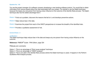 Question No : 145
You are the project manager of a software company developing a new banking software product. You would like to obtain
information from various experts about the risks associated with your project. You decide to use the Delphi technique
because this keeps any one person from having undue influence on the outcome of the Identify Risks process. The Delphi
technique also has the added advantage that it:
Choice 1 Finds out a problem, discovers the reasons that led to it, and develops preventive actions.
Choice 2 Helps reduce bias in the data.
Choice 3 Examines the project from each of the SWOT perspectives to increase the breadth of the identified risks.
Choice 4 Provides a qualitative assessment of risk.
Correct Choice : 2
Justification :
The Delphi technique helps reduce bias in the data and keeps any one person from having undue influence on the
outcome.
Reference: PMBOK®
Guide - Fifth Edition, page 324
PMstudy.com comments:
Option 1: This is an advantage of "Root cause analysis" technique.
Option 3: This is an advantage of "SWOT analysis".
Option 4: This is not valid in the Identify Risks process (where the Delphi technique is used). It happens in the Perform
Qualitative Risk Analysis process.
 