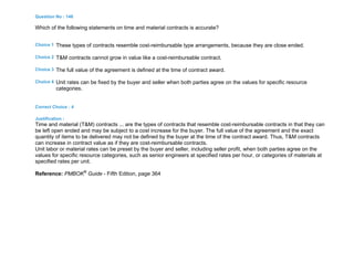 Question No : 146
Which of the following statements on time and material contracts is accurate?
Choice 1 These types of contracts resemble cost-reimbursable type arrangements, because they are close ended.
Choice 2 T&M contracts cannot grow in value like a cost-reimbursable contract.
Choice 3 The full value of the agreement is defined at the time of contract award.
Choice 4 Unit rates can be fixed by the buyer and seller when both parties agree on the values for specific resource
categories.
Correct Choice : 4
Justification :
Time and material (T&M) contracts ... are the types of contracts that resemble cost-reimbursable contracts in that they can
be left open ended and may be subject to a cost increase for the buyer. The full value of the agreement and the exact
quantity of items to be delivered may not be defined by the buyer at the time of the contract award. Thus, T&M contracts
can increase in contract value as if they are cost-reimbursable contracts.
Unit labor or material rates can be preset by the buyer and seller, including seller profit, when both parties agree on the
values for specific resource categories, such as senior engineers at specified rates per hour, or categories of materials at
specified rates per unit.
Reference: PMBOK®
Guide - Fifth Edition, page 364
 