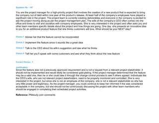 Question No : 147
You are the project manager for a high-priority project that involves the creation of a new product that is expected to bring
the company out of debt within one year of the product’s release. At least half of the company’s employees have played a
significant role in the project. The project team is currently creating deliverables and everyone in the company is excited to
see the project moving along as per the project management plan. The wife of the company’s CEO often comes into the
office and loves to visit and socialize with company employees. She is very interested in the project and often asks you and
other team members specific details about the project and how things are going. One day, she presents an innovative idea
to you for an additional product feature that she thinks customers will love. What should be your NEXT step?
Choice 1 Advise her that the feature cannot be incorporated
Choice 2 Implement the feature since it sounds like a great idea
Choice 3 Talk to the CEO about his wife’s suggestion and see what he thinks
Choice 4 Tell her you’ll speak with some customers and see what they think about the new feature
Correct Choice : 1
Justification :
Since the feature was not a previously approved requirement and is not a request from a relevant project stakeholder, it
should not be implemented and would likely be considered gold plating. If the project manager determined that the feature
may be a valid one, then he or she could take it through the change control process to see if others agreed. Individuals like
the CEO’s wife, who are not relevant project stakeholders, need to be properly monitored and controlled. She is very
interested in the project, but since she is not an employee of the company, she is not a relevant stakeholder so she has
very little power and legitimacy. As the project manager, you could continue to keep her informed if this was considered
acceptable in the company, but she should not be continuously discussing the project with other team members who
should be engaged in completing their scheduled project activities.
Reference: PMstudy.com comments
 