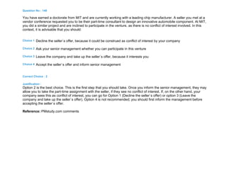 Question No : 148
You have earned a doctorate from MIT and are currently working with a leading chip manufacturer. A seller you met at a
vendor conference requested you to be their part-time consultant to design an innovative automobile component. At MIT,
you did a similar project and are inclined to participate in the venture, as there is no conflict of interest involved. In this
context, it is advisable that you should:
Choice 1 Decline the seller`s offer, because it could be construed as conflict of interest by your company
Choice 2 Ask your senior management whether you can participate in this venture
Choice 3 Leave the company and take up the seller`s offer, because it interests you
Choice 4 Accept the seller`s offer and inform senior management
Correct Choice : 2
Justification :
Option 2 is the best choice. This is the first step that you should take. Once you inform the senior management, they may
allow you to take the part-time assignment with the seller, if they see no conflict of interest. If, on the other hand, your
company sees this as conflict of interest, you can go for Option 1 (Decline the seller`s offer) or option 3 (Leave the
company and take up the seller`s offer). Option 4 is not recommended; you should first inform the management before
accepting the seller`s offer.
Reference: PMstudy.com comments
 