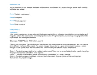 Question No : 150
In a job interview, you are asked to define the most important characteristic of a project manager. Which of the following
will be the best answer?
Choice 1 Subject matter expert
Choice 2 Integrator
Choice 3 Creative person
Choice 4 Risk minimizer
Correct Choice : 2
Justification :
In the project management context, integration includes characteristics of unification, consolidation, communication, and
integrative actions that are crucial to controlled project execution through completion, successfully managing stakeholder
expectations, and meeting requirements.
Reference: PMBOK®
Guide - Fifth Edition, page 63
PMstudy.com comments: The most important characteristic of a project manager is being an integrator who can manage
all the different interfaces of the project. The project manager should also be a good communicator, because a project
manager usually spends more than 90% of her time communicating with different project stakeholders.
Option 1: A project manager need not be a subject matter expert. There may be several subject matter experts from whom
the project manager can take advice when required.
Option 3: Creativity is desirable but not the most important characteristic of a project manager.
Option 4: A project manager should try to minimize risks in the project. However, this is not the most important
characteristic of a project manager.
 