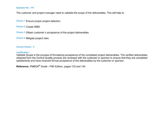 Question No : 151
The customer and project manager need to validate the scope of the deliverables. This will help to:
Choice 1 Ensure proper project selection
Choice 2 Create WBS
Choice 3 Obtain customer`s acceptance of the project deliverables
Choice 4 Mitigate project risks
Correct Choice : 3
Justification :
Validate Scope is the process of formalizing acceptance of the completed project deliverables. The verified deliverables
obtained from the Control Quality process are reviewed with the customer or sponsor to ensure that they are completed
satisfactorily and have received formal acceptance of the deliverables by the customer or sponsor.
Reference: PMBOK®
Guide - Fifth Edition, pages 133 and 134
 