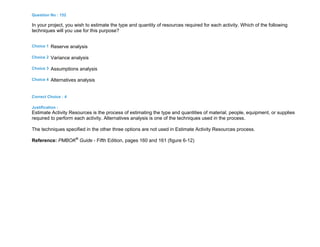 Question No : 152
In your project, you wish to estimate the type and quantity of resources required for each activity. Which of the following
techniques will you use for this purpose?
Choice 1 Reserve analysis
Choice 2 Variance analysis
Choice 3 Assumptions analysis
Choice 4 Alternatives analysis
Correct Choice : 4
Justification :
Estimate Activity Resources is the process of estimating the type and quantities of material, people, equipment, or supplies
required to perform each activity. Alternatives analysis is one of the techniques used in the process.
The techniques specified in the other three options are not used in Estimate Activity Resources process.
Reference: PMBOK®
Guide - Fifth Edition, pages 160 and 161 (figure 6-12)
 