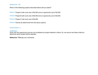Question No : 153
Which of the following projects described below will you select?
Choice 1 Project A with sunk cost of $4,000 and an opportunity cost of $3,000
Choice 2 Project B with sunk cost of $5,000 and an opportunity cost of $3,000
Choice 3 Project C with sunk cost of $5,000
Choice 4 Cannot be determined from the above options.
Correct Choice : 4
Justification :
Sunk cost and opportunity cost are not considered as project selection criteria. So, we cannot use these criteria to
determine which project will be selected.
Reference: PMstudy.com comments
 