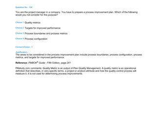 Question No : 154
You are the project manager in a company. You have to prepare a process improvement plan. Which of the following
would you not consider for this purpose?
Choice 1 Quality metrics
Choice 2 Targets for improved performance
Choice 3 Process boundaries and process metrics
Choice 4 Process configuration
Correct Choice : 1
Justification :
The areas to be considered in the process improvement plan include process boundaries, process configuration, process
metrics, and targets for improved performance.
Reference: PMBOK®
Guide - Fifth Edition, page 241
PMstudy.com comments: Quality Metric is an output of Plan Quality Management. A quality metric is an operational
definition that describes, in very specific terms, a project or product attribute and how the quality control process will
measure it. It is not used for determining process improvements.
 