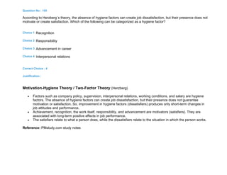 Question No : 155
According to Herzberg`s theory, the absence of hygiene factors can create job dissatisfaction, but their presence does not
motivate or create satisfaction. Which of the following can be categorized as a hygiene factor?
Choice 1 Recognition
Choice 2 Responsibility
Choice 3 Advancement in career
Choice 4 Interpersonal relations
Correct Choice : 4
Justification :
Motivation-Hygiene Theory / Two-Factor Theory (Herzberg)
 Factors such as company policy, supervision, interpersonal relations, working conditions, and salary are hygiene
factors. The absence of hygiene factors can create job dissatisfaction, but their presence does not guarantee
motivation or satisfaction. So, improvement in hygiene factors (dissatisfiers) produces only short-term changes in
job attitudes and performance.
 Achievement, recognition, the work itself, responsibility, and advancement are motivators (satisfiers). They are
associated with long-term positive effects in job performance.
 The satisfiers relate to what a person does, while the dissatisfiers relate to the situation in which the person works.
Reference: PMstudy.com study notes
 