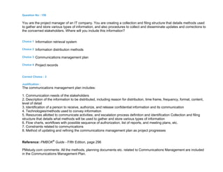 Question No : 156
You are the project manager of an IT company. You are creating a collection and filing structure that details methods used
to gather and store various types of information, and also procedures to collect and disseminate updates and corrections to
the concerned stakeholders. Where will you include this information?
Choice 1 Information retrieval system
Choice 2 Information distribution methods
Choice 3 Communications management plan
Choice 4 Project records
Correct Choice : 3
Justification :
The communications management plan includes:
1. Communication needs of the stakeholders
2. Description of the information to be distributed, including reason for distribution, time frame, frequency, format, content,
level of detail
3. Identification of a person to receive, authorize, and release confidential information and its communication
4. Technologies/methods used to convey information
5. Resources allotted to communicate activities; and escalation process definition and identification Collection and filing
structure that details what methods will be used to gather and store various types of information
6. Flow charts, workflows with possible sequence of authorization, list of reports, and meeting plans, etc.
7. Constraints related to communications
8. Method of updating and refining the communications management plan as project progresses
Reference: PMBOK®
Guide - Fifth Edition, page 296
PMstudy.com comments: All the methods, planning documents etc. related to Communications Management are included
in the Communications Management Plan.
 