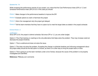 Question No : 16
While reviewing the performance reports of your project, you notice that the Cost Performance Index (CPI) is 1.2 and
Schedule Performance Index (SPI) is 0.8. In this case you should:
Choice 1 Make changes to the performance baseline to improve the SPI
Choice 2 Evaluate options to crash or fast-track the project
Choice 3 Inform the management why the project got delayed
Choice 4 Tell the team-members that they have no option but to meet the target dates as stated in the project schedule
Correct Choice : 2
Justification :
Since SPI is 0.8, the project is behind schedule. But since CPI is 1.2, you are under budget.
Option 2: This (Fast tracking or crashing) is the only alternative that helps solve the problem. They may increase costs but
decrease the project timelines.
Option 1: This is unethical and does not solve the issue.
Option 3: This does not solve the problem. Accepting the change in schedule timelines and informing management about
the project delay should be the last option to choose, as there is no other way to bring the project back on track.
Option 4: This is going to put the team members under a lot of stress, because the cause of the problem is not properly
investigated and identified.
Reference: PMstudy.com comments
 