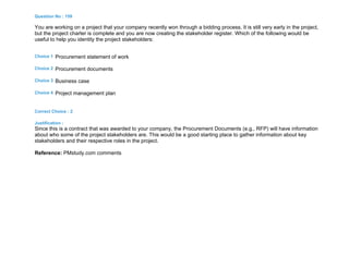 Question No : 159
You are working on a project that your company recently won through a bidding process. It is still very early in the project,
but the project charter is complete and you are now creating the stakeholder register. Which of the following would be
useful to help you identity the project stakeholders:
Choice 1 Procurement statement of work
Choice 2 Procurement documents
Choice 3 Business case
Choice 4 Project management plan
Correct Choice : 2
Justification :
Since this is a contract that was awarded to your company, the Procurement Documents (e.g., RFP) will have information
about who some of the project stakeholders are. This would be a good starting place to gather information about key
stakeholders and their respective roles in the project.
Reference: PMstudy.com comments
 