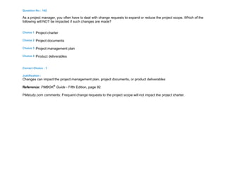 Question No : 162
As a project manager, you often have to deal with change requests to expand or reduce the project scope. Which of the
following will NOT be impacted if such changes are made?
Choice 1 Project charter
Choice 2 Project documents
Choice 3 Project management plan
Choice 4 Product deliverables
Correct Choice : 1
Justification :
Changes can impact the project management plan, project documents, or product deliverables
Reference: PMBOK®
Guide - Fifth Edition, page 92
PMstudy.com comments: Frequent change requests to the project scope will not impact the project charter.
 