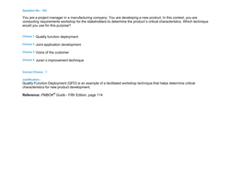 Question No : 163
You are a project manager in a manufacturing company. You are developing a new product. In this context, you are
conducting requirements workshop for the stakeholders to determine the product`s critical characteristics. Which technique
would you use for this purpose?
Choice 1 Quality function deployment
Choice 2 Joint application development
Choice 3 Voice of the customer
Choice 4 Juran`s improvement technique
Correct Choice : 1
Justification :
Quality Function Deployment (QFD) is an example of a facilitated workshop technique that helps determine critical
characteristics for new product development.
Reference: PMBOK®
Guide - Fifth Edition, page 114
 