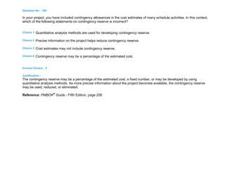 Question No : 165
In your project, you have included contingency allowances in the cost estimates of many schedule activities. In this context,
which of the following statements on contingency reserve is incorrect?
Choice 1 Quantitative analysis methods are used for developing contingency reserve.
Choice 2 Precise information on the project helps reduce contingency reserve.
Choice 3 Cost estimates may not include contingency reserve.
Choice 4 Contingency reserve may be a percentage of the estimated cost.
Correct Choice : 3
Justification :
The contingency reserve may be a percentage of the estimated cost, a fixed number, or may be developed by using
quantitative analysis methods. As more precise information about the project becomes available, the contingency reserve
may be used, reduced, or eliminated.
Reference: PMBOK®
Guide - Fifth Edition, page 206
 