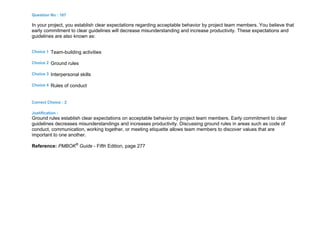 Question No : 167
In your project, you establish clear expectations regarding acceptable behavior by project team members. You believe that
early commitment to clear guidelines will decrease misunderstanding and increase productivity. These expectations and
guidelines are also known as:
Choice 1 Team-building activities
Choice 2 Ground rules
Choice 3 Interpersonal skills
Choice 4 Rules of conduct
Correct Choice : 2
Justification :
Ground rules establish clear expectations on acceptable behavior by project team members. Early commitment to clear
guidelines decreases misunderstandings and increases productivity. Discussing ground rules in areas such as code of
conduct, communication, working together, or meeting etiquette allows team members to discover values that are
important to one another.
Reference: PMBOK®
Guide - Fifth Edition, page 277
 