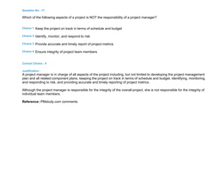 Question No : 17
Which of the following aspects of a project is NOT the responsibility of a project manager?
Choice 1 Keep the project on track in terms of schedule and budget
Choice 2 Identify, monitor, and respond to risk
Choice 3 Provide accurate and timely report of project metrics
Choice 4 Ensure integrity of project team members
Correct Choice : 4
Justification :
A project manager is in charge of all aspects of the project including, but not limited to developing the project management
plan and all related component plans, keeping the project on track in terms of schedule and budget, identifying, monitoring,
and responding to risk, and providing accurate and timely reporting of project metrics.
Although the project manager is responsible for the integrity of the overall project, she is not responsible for the integrity of
individual team members.
Reference: PMstudy.com comments
 