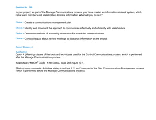 Question No : 168
In your project, as part of the Manage Communications process, you have created an information retrieval system, which
helps team members and stakeholders to share information. What will you do next?
Choice 1 Create a communications management plan
Choice 2 Identify and document the approach to communicate effectively and efficiently with stakeholders
Choice 3 Determine methods of accessing information for scheduled communications
Choice 4 Conduct regular status review meetings to exchange information on the project
Correct Choice : 4
Justification :
Option 4 (Meetings) is one of the tools and techniques used for the Control Communications process, which is performed
after the Manage Communications process.
Reference: PMBOK®
Guide - Fifth Edition, page 288 (figure 10-1)
PMstudy.com comments: Activities stated in options 1, 2, and 3 are part of the Plan Communications Management process
(which is performed before the Manage Communications process).
 