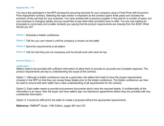 Question No : 170
You are a key participant in the RFP process for procuring services for your company using a Fixed Price with Economic
Price Adjustment contract. Selecting the right vendor is important as the contract spans three years and includes the
provision of key services for your business. You have worked with a previous supplier in the past for a number of years, but
your business is changing rapidly and you would like to see what other providers have to offer. You are now waiting for
proposals to come back and a seller contacts you saying that the product requirements are missing from the SOW. What
should you do?
Choice 1 Schedule a bidder conference
Choice 2 Tell him you can’t share it until his company is chosen as the seller
Choice 3 Send the requirements to all sellers
Choice 4 Tell him that they are not necessary and he should work with what he has
Correct Choice : 3
Justification :
Sellers need to be provided with sufficient information to allow them to provide an accurate and complete response. The
product requirements are key to understanding the scope of the contract.
Option 1: Although a bidder conference may be a good idea, the sellers first need to have the proper requirements
included in the RFP so that they can review these details prior to the bidder conference. The bidder conference can then
be used to ensure that each seller has a clear understanding of all requirements for the contract.
Option 2: Each seller needs to provide procurement documents which have the required details. If confidentiality of the
information is an issue, then the buyer can have sellers sign non-disclosure agreements before they are provided with any
confidential information.
Option 4: It would be difficult for the seller to create a proposal without the appropriate requirements.
Reference: PMBOK®
Guide - Fifth Edition, pages 367 and 375
 