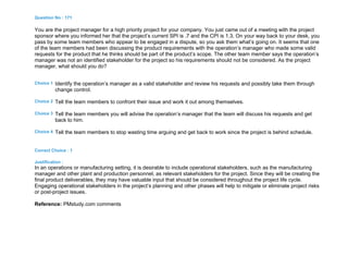 Question No : 171
You are the project manager for a high priority project for your company. You just came out of a meeting with the project
sponsor where you informed her that the project’s current SPI is .7 and the CPI is 1.3. On your way back to your desk, you
pass by some team members who appear to be engaged in a dispute, so you ask them what’s going on. It seems that one
of the team members had been discussing the product requirements with the operation’s manager who made some valid
requests for the product that he thinks should be part of the product’s scope. The other team member says the operation’s
manager was not an identified stakeholder for the project so his requirements should not be considered. As the project
manager, what should you do?
Choice 1 Identify the operation’s manager as a valid stakeholder and review his requests and possibly take them through
change control.
Choice 2 Tell the team members to confront their issue and work it out among themselves.
Choice 3 Tell the team members you will advise the operation’s manager that the team will discuss his requests and get
back to him.
Choice 4 Tell the team members to stop wasting time arguing and get back to work since the project is behind schedule.
Correct Choice : 1
Justification :
In an operations or manufacturing setting, it is desirable to include operational stakeholders, such as the manufacturing
manager and other plant and production personnel, as relevant stakeholders for the project. Since they will be creating the
final product deliverables, they may have valuable input that should be considered throughout the project life cycle.
Engaging operational stakeholders in the project’s planning and other phases will help to mitigate or eliminate project risks
or post-project issues.
Reference: PMstudy.com comments
 