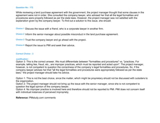 Question No : 172
While reviewing a land purchase agreement with the government, the project manager thought that some clauses in the
agreement were not in order. She consulted the company lawyer, who advised her that all the legal formalities and
procedures were properly followed as per the state laws. However, the project manager was not satisfied with the
explanation given by the company lawyer. To find out a solution to this issue, she should:
Choice 1 Discuss the issue with a friend, who is a corporate lawyer in another firm.
Choice 2 Inform the senior manager about possible misconduct in the land purchase agreement.
Choice 3 Trust the company lawyer and go ahead with the project.
Choice 4 Report the issue to PMI and seek their advice.
Correct Choice : 3
Justification :
Option 3: This is the correct answer. We must differentiate between "formalities and procedures" vs. "practices. For
example, telling lies, fraud, etc., are improper practices, which must be reported and acted upon". The project manager,
however, is not competent to question the correctness of the company`s legal formalities and procedures. So, if the
company lawyer advises her that "all the legal formalities and procedures were appropriately followed as per the state
laws," the project manager should take his advice.
Option 1: This is not the best choice, since the matter, which might be proprietary should not be discussed with outsiders to
the organization.
Option 2: The project manager should not bring up the issue with the senior manager, since she is not competent to
question the legal opinion of the company lawyer.
Option 4: No improper practice is involved here and therefore should not be reported to PMI. PMI does not concern itself
with individual instances of perceived impropriety.
Reference: PMstudy.com comments
 