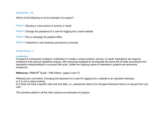 Question No : 173
Which of the following is not an example of a project?
Choice 1 Develop a new product or service or result
Choice 2 Change the password of a user for logging into a bank website
Choice 3 Run a campaign for political office
Choice 4 Implement a new business procedure or process
Correct Choice : 2
Justification :
A project is a temporary endeavor undertaken to create a unique product, service, or result. Operations are ongoing
endeavors that produce repetitive outputs, with resources assigned to do basically the same set of tasks according to the
standards institutionalized in a product life cycle. Unlike the ongoing nature of operations, projects are temporary
endeavors.
Reference: PMBOK®
Guide - Fifth Edition, pages 3 and 13
PMstudy.com comments: Changing the password of a user for logging into a website is an operation because:
a) It is not a unique activity.
b) It does not have a specific start and end date, i.e., passwords need to be changed whenever there is a request from any
user.
The activities stated in all the other options are examples of projects.
 