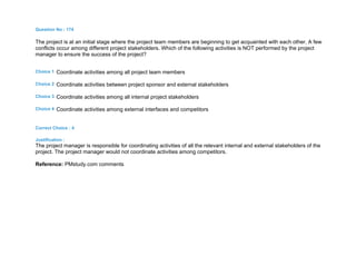 Question No : 174
The project is at an initial stage where the project team members are beginning to get acquainted with each other. A few
conflicts occur among different project stakeholders. Which of the following activities is NOT performed by the project
manager to ensure the success of the project?
Choice 1 Coordinate activities among all project team members
Choice 2 Coordinate activities between project sponsor and external stakeholders
Choice 3 Coordinate activities among all internal project stakeholders
Choice 4 Coordinate activities among external interfaces and competitors
Correct Choice : 4
Justification :
The project manager is responsible for coordinating activities of all the relevant internal and external stakeholders of the
project. The project manager would not coordinate activities among competitors.
Reference: PMstudy.com comments
 