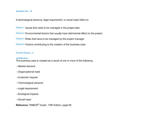 Question No : 18
A technological advance, legal requirement, or social need refers to:
Choice 1 Issues that need to be managed in the project plan
Choice 2 Environmental factors that usually have detrimental effect on the project
Choice 3 Risks that have to be managed by the project manager
Choice 4 Factors contributing to the creation of the business case
Correct Choice : 4
Justification :
The business case is created as a result of one or more of the following:
→Market demand
→Organizational need
→Customer request
→Technological advance
→Legal requirement
→Ecological impacts
→Social need
Reference: PMBOK®
Guide - Fifth Edition, page 69
 